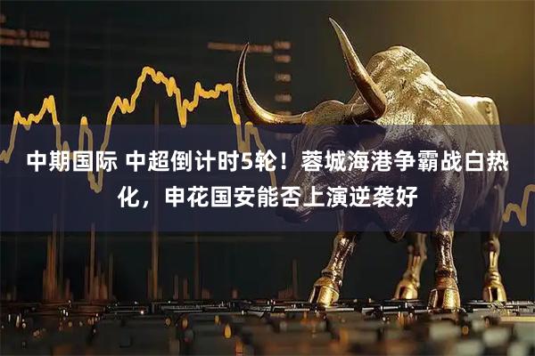 中期国际 中超倒计时5轮！蓉城海港争霸战白热化，申花国安能否上演逆袭好