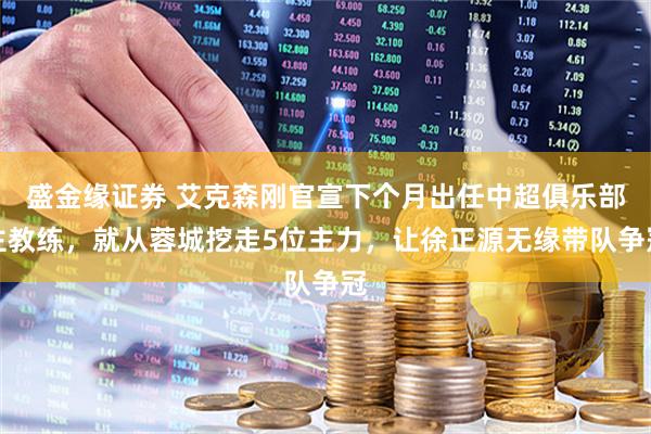 盛金缘证券 艾克森刚官宣下个月出任中超俱乐部主教练,就从蓉城挖走5位主力,让徐正源无缘带队争冠