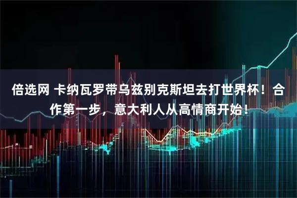 倍选网 卡纳瓦罗带乌兹别克斯坦去打世界杯！合作第一步，意大利人从高情商开始！