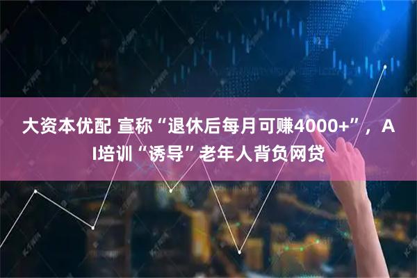 大资本优配 宣称“退休后每月可赚4000+”，AI培训“诱导”老年人背负网贷