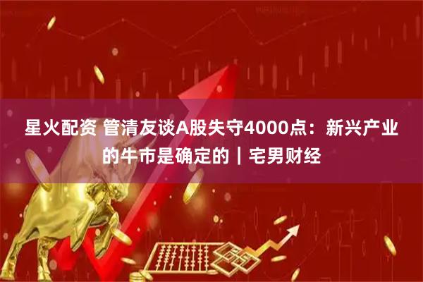 星火配资 管清友谈A股失守4000点：新兴产业的牛市是确定的｜宅男财经