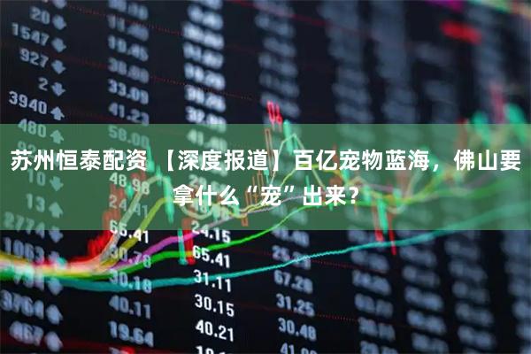 苏州恒泰配资 【深度报道】百亿宠物蓝海，佛山要拿什么“宠”出来？