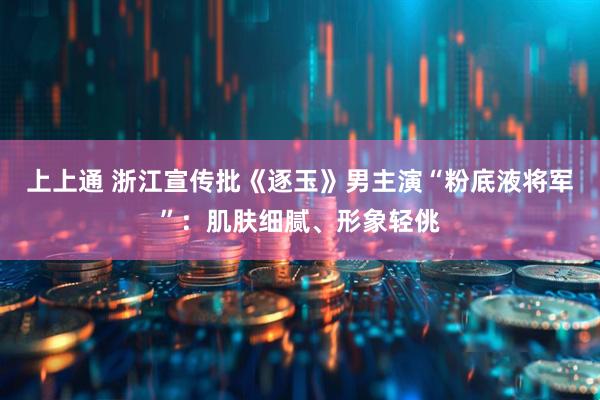 上上通 浙江宣传批《逐玉》男主演“粉底液将军”：肌肤细腻、形象轻佻