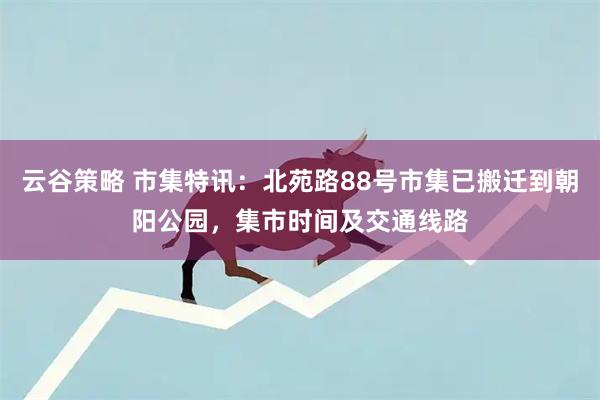 云谷策略 市集特讯：北苑路88号市集已搬迁到朝阳公园，集市时间及交通线路
